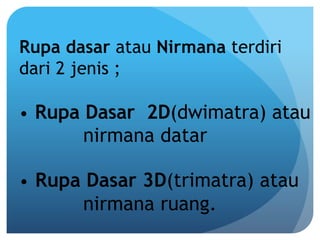 Rupa dasar atau Nirmana terdiri
dari 2 jenis ;
 
• Rupa Dasar 2D(dwimatra) atau
nirmana datar
• Rupa Dasar 3D(trimatra) atau
nirmana ruang.
 
