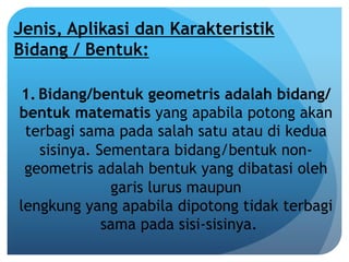 Jenis, Aplikasi dan Karakteristik
Bidang / Bentuk:
1. Bidang/bentuk geometris adalah bidang/
bentuk matematis yang apabila potong akan
terbagi sama pada salah satu atau di kedua
sisinya. Sementara bidang/bentuk non-
geometris adalah bentuk yang dibatasi oleh
garis lurus maupun
lengkung yang apabila dipotong tidak terbagi
sama pada sisi-sisinya.
 