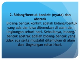 2. Bidang/bentuk konkrit (nyata) dan
abstrak
Bidang/bentuk konkrit adalah bidang/bentuk
yang ada dan bisa ditemukan di alam dan
lingkungan sehari-hari. Sebaliknya, bidang/
bentuk abstrak adalah bidang/bentuk yang
tidak ada serta mustahil ditemukan di alam
dan lingkungan sehari-hari.
 