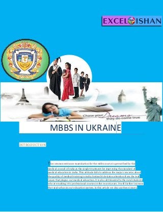 MBBS IN UKRAINE
INTRODUCTION
The common entrance examination for the mbbs course is prescribed by the
medical council of india as the single treatment for improving the standard of
medical education in india. This attitude fails to address the major concerns about
the quality of medical training in india. Instead it deviates attention from the real
issues that plague our medical education. It is also detrimental to the rural students
who are making it to professional courses in the recent years. It will further increase
the rural-urban in our education system. in this article we discuss these issues.
 