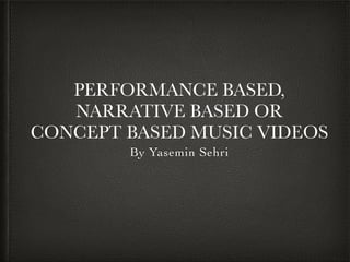 PERFORMANCE BASED,
NARRATIVE BASED OR
CONCEPT BASED MUSIC VIDEOS
By Yasemin Sehri
 