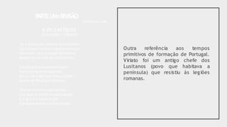 Outra referência aos tempos
primitivos de formação de Portugal.
Viriato foi um antigo chefe dos
(povo que habitava a
que resistiu às legiões
Lusitanos
península)
romanas.
P
ARTEU
M=BRA
SÃO
Bellun sine bello
II.OS CASTELOS
SEGUNDO / VIRIATO
Se a alma que sente e faz conhece
Só porque lembra o que esqueceu,
Vivemos,raça,porque houvesse
Memória em nós do instinto teu.
Nação porque reencarnaste,
Povo porque ressuscitou
Ou tu,ou o de que eras a haste —
Assim se Portugal formou.
Teu ser é como aquela fria
Luz que precede a madrugada,
E é já o ir a haver o dia
Na antemanhã,confuso nada.
 