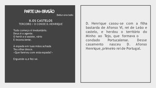PARTEU
M=BRA
SÃO
II.OS CASTELOS
TERCEIRO / O CONDE D.HENRIQUE
Todo começo é involuntário.
Deus é o agente.
O herói a si assiste, vário
E inconsciente.
À espada em tuas mãos achada
Teu olhar desce.
«Que fareieu com esta espada?»
Ergueste-a,e fez-se.
D. Henrique casou-se com a filha
bastarda de Afonso VI, rei de Leão e
castelo, e herdou o território do
Minho ao Tejo, que formava o
condado Portucalense.
casamento nasceu D.
Desse
Afonso
Henrique,primeiro rei de Portugal.
Bellun sine bello
 