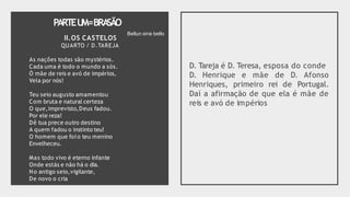 PARTEU
M=BRA
SÃO
II.OS CASTELOS
QUARTO / D.TAREJA
As naçôes todas são mystérios.
Cada uma é todo o mundo a sós.
Ó mãe de reis e avó de impérios,
Vela por nós!
Teu seio augusto amamentou
Com bruta e natural certeza
O que,imprevisto,Deus fadou.
Por ele reza!
Dê tua prece outro destino
A quem fadou o instinto teu!
O homem que foi o teu menino
Envelheceu.
Mas todo vivo é eterno infante
Onde estás e não há o dia.
No antigo seio,vigilante,
De novo o cria
D. Tareja é D. Teresa, esposa do conde
D. Henrique e mãe de D. Afonso
Henriques, primeiro rei de Portugal.
Daí a afirmação de que ela é mãe de
reis e avó de impérios
Bellun sine bello
 