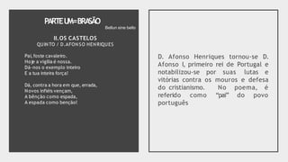 PARTEU
M=BRA
SÃO
Pai,foste cavaleiro.
Hoje a vigília é nossa.
Dá-nos o exemplo inteiro
E a tua inteira força!
Dá, contra a hora em que, errada,
Novos infiéis vençam,
A bênção como espada,
A espada como benção!
D. Afonso Henriques tornou-se D.
Afonso I, primeiro rei de Portugal e
notabilizou-se por suas lutas e
vitórias contra os mouros e defesa
do cristianismo. No poema, é
“pai” do povo
referido como
português
Bellun sine bello
II.OS CASTELOS
QUINTO / D.AFONSO HENRIQUES
 