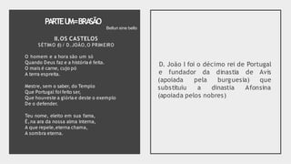 PARTEU
M=BRA
SÃO
O homem e a hora são um só
Quando Deus faz e a história é feita.
O mais é carne, cujo pó
A terra espreita.
Mestre, sem o saber, do Templo
Que Portugal foi feito ser,
Que houveste a glória e deste o exemplo
De o defender.
Teu nome, eleito em sua fama,
É,na ara da nossa alma interna,
A que repele,eterna chama,
A sombra eterna.
D. João I foi o décimo rei de Portugal
e fundador da dinastia de Avis
que
(apoiada
substituiu
pela burguesia)
a dinastia Afonsina
(apoiada pelos nobres)
Bellun sine bello
II.OS CASTELOS
SÉTIMO (I) / D.JOÃO,O PRIMEIRO
 