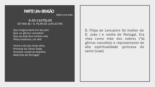 PARTEU
M=BRA
SÃO
II.OS CASTELOS
SÉTIMO (II) / D. FILIPA DE LENCASTRE
Que enigma havia em teu seio
Que só gênios concebia?
Que arcanjo teus sonhos veio
Velar,maternos,um dia?
Volve a nós teu rosto sério,
Princesa do Santo Graal,
Humano ventre do Império,
Madrinha de Portugal!
D. Filipa de Lencastre foi mulher de
D. João I e rainha de Portugal. Era
vista como mãe dos nobres (“só
gênios concebia) e representante de
alta espiritualidade (princesa do
santo Graal)
Bellun sine bello
 