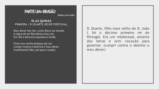PARTEU
M=BRA
SÃO
III.AS QUINAS
PRIMEIRA / D.DUARTE,REI DE PORTUGAL
Meu dever fez-me, como Deus ao mundo.
A regra de ser Rei almou meu ser,
Em dia e letra escrupuloso e fundo.
Firme em minha tristeza,tal vivi.
Cumpri contra o Destino o meu dever.
Inutilmente? Não, porque o cumpri.
D. Duarte, filho mais velho de D. João
I, foi o décimo primeiro rei de
Portugal. Era um intelectual, amante
das letras e sem vocação para
governar. (cumpri contra o destino o
meu dever)
Bellun sine bello
 