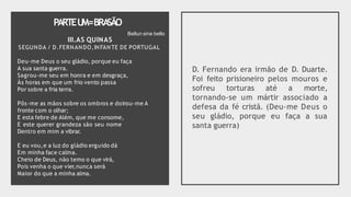 PARTEU
M=BRA
SÃO
III.AS QUINAS
SEGUNDA / D.FERNANDO,INFANTE DE PORTUGAL
Deu-me Deus o seu gládio, porque eu faça
A sua santa guerra.
Sagrou-me seu em honra e em desgraça,
Às horas em que um frio vento passa
Por sobre a fria terra.
Pôs-me as mãos sobre os ombros e doirou-me A
fronte com o olhar;
E esta febre de Além, que me consome,
E este querer grandeza são seu nome
Dentro em mim a vibrar.
E eu vou,e a luz do gládio erguido dá
Em minha face calma.
Cheio de Deus, não temo o que virá,
Pois venha o que vier,nunca será
Maior do que a minha alma.
D. Fernando era irmão de D. Duarte.
Foi feito prisioneiro pelos mouros e
sofreu torturas até a morte,
tornando-se um mártir associado a
defesa da fé cristã. (Deu-me Deus o
seu gládio, porque eu faça a sua
santa guerra)
Bellun sine bello
 