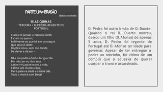 PARTEU
M=BRA
SÃO
III.AS QUINAS
TERCEIRA / D.PEDRO,REGENTE DE
PORTUGAL
Claro em pensar, e claro no sentir,
É claro no querer;
Indiferente ao que há em conseguir
Que seja só obter;
Dúplice dono,sem me dividir,
De dever e de ser —
Não me podia a Sorte dar guarida
Por não ser eu dos seus.
Assim vivi,assim morri,a vida,
Calmo sob mudos céus,
Fiel à palavra dada e à ideia tida.
Tudo o mais é com Deus!
D. Pedro foi outro irmão de D. Duarte.
Quando o rei D. Duarte morreu,
deixou um filho (D.Afonso) de apenas
5 anos. D. Pedro foi regente de
Portugal até D. Afonso ter idade para
governar. Apesar de ter entregue o
poder ao sobrinho, foi vítima de um
complô que o acusava de querer
usurpar o trono e assassinado.
Bellun sine bello
 
