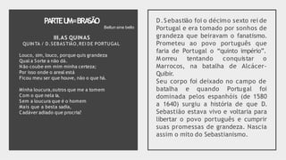 PARTEU
M=BRA
SÃO
III.AS QUINAS
QUINTA / D.SEBASTIÃO,REI DE PORTUGAL
Louco, sim, louco, porque quis grandeza
Qual a Sorte a não dá.
Não coube em mim minha certeza;
Por isso onde o areal está
Ficou meu ser que houve, não o que há.
Minha loucura,outros que me a tomem
Com o que nela ia.
Sem a loucura que é o homem
Mais que a besta sadia,
Cadáver adiado que procria?
D.Sebastião foi o décimo sexto rei de
Portugal e era tomado por sonhos de
grandeza que beiravam o fanatismo.
Prometeu ao povo português que
faria de Portugal o “quinto império”.
M orreu tentando conquistar o
Marrocos, na batalha de Alcácer-
Quibir.
Seu corpo foi deixado no campo de
batalha e quando Portugal foi
dominada pelos espanhóis (de 1580
a 1640) surgiu a história de que D.
Sebastião estava vivo e voltaria para
libertar o povo português e cumprir
suas promessas de grandeza. Nascia
assim o mito do Sebastianismo.
Bellun sine bello
 