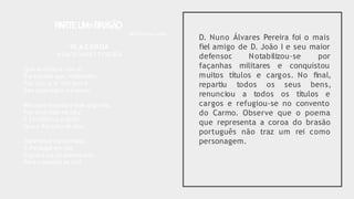 D. Nuno Álvares Pereira foi o mais
fiel amigo de D. João I e seu maior
defensor
. Notabilizou-se por
façanhas militares e conquistou
muitos títulos e cargos. No final,
repartiu todos os seus bens,
renunciou a todos os títulos e
cargos e refugiou-se no convento
do Carmo. Observe que o poema
que representa a coroa do brasão
português não traz um rei como
personagem.
P
ARTEU
M=BRA
SÃO
Bellun sine bello
IV.A COROA
NUN’ÁLVARES PEREIRA
Que auréola te cerca?
É a espada que,volteando.
Faz que o ar alto perca
Seu azul negro e brando.
Mas que espada é que,erguida,
Faz esse halo no céu?
É Excalibur,a ungida,
Que o ReiArtur te deu.
Esperança consumada,
S.Portugal em ser,
Ergue a luz da tua espada
Para a estrada se ver!
 