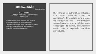 PARTEU
M=BRA
SÃO
V.O TIMBRE
A CABEÇA DO GRIFO / O INFANTE D.
HENRIQUE
Em seu trono entre o brilho das esferas,
Com seu manto de noite e solidão,
Tem aos pés o mar novo e as mortas eras —
O único imperador que tem, deveras,
O globo mundo em sua mão.
D.Henrique foi outro filho de D.João
I e ficou conhecido como “O
navegador”. Teria criado uma escola
de navegação, um observatório
astronômico e um estaleiro para
construção de navios, contribuindo
muito para a expansão marítima
portuguesa.
Bellun sine bello
 