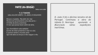 PARTEU
M=BRA
SÃO
V.O TIMBRE
UMA ASA DO GRIFO / D.JOÃO,O SEGUNDO
Braços cruzados, fita além do mar.
Parece em promontório uma alta serra —
O limite da terra a dominar
O mar que possa haver além da terra.
Seu formidável vulto solitário
Enche de estar presente o mar e o céu
E parece temer o mundo vário
Que ele abra os braços e lhe rasgue o véu
D. João II foi o décimo terceiro rei de
Portugal. Continuou a obra do
infante D. Henrique apoiando e
expedições
flnanciado várias
marítimas.
Bellun sine bello
 