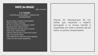 PARTEU
M=BRA
SÃO
V.O TIMBRE
A OUTRA ASA DO GRIFO / AFONSO DE
ALBUQUERQUE
De pé,sobre os países conquistados
Desce os olhos cansados
De ver o mundo e a injustiça e a sorte.
Não pensa em vida ou morte
Tão poderoso que não quer o quanto
Pode,que o querer tanto
Calcara mais do que o submisso mundo
Sob o seu passo fundo.
Três impérios do chão lhe a Sorte apanha.
Criou-os como quem desdenha.
Afonso de Albuquerque foi um
militar que expandiu o império
português e se tornou temido e
respeitado em todo o Oriente (de pé
sobre os países conquistados)
Bellun sine bello
 