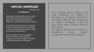 PARTEDO
IS=M
A
RPORT
U
G
U
ÊS
Essa segunda parte começa com
nova referência ao infante D.
Henrique, o navegador. Também é
reforçada a ideia de que a expansão
do império português é obra de
Deus (Deus quer, o homem sonha, a
obra nasce)
No final do poema já se anuncia a
decadência desse império
conquistado (o império se desfez)
Possessio maris
I.O INFANTE
Deus quer, o homem sonha, a obra nasce.
Deus quis que a terra fosse toda uma,
Que o mar unisse,já não separasse.
Sagrou-te,e foste desvendando a espuma,
E a orla branca foide ilha em continente,
Clareou, correndo, até ao fim do mundo,
E viu-se a terra inteira,de repente, Surgir,
redonda,do azul profundo.
Quem te sagrou criou-te português..
Do mar e nós em ti nos deu sinal.
Cumpriu-se o Mar, e o Império se desfez.
Senhor,falta cumprir-se Portugal!
 