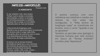 PARTEDO
IS=M
A
RPORT
U
G
U
ÊS
O poema começa com uma
referência aos mistérios e medos em
relação ao mar antes das
navegações. A “linha severa da
longínqua costa” se transforma em
árvores, sons e cores “quando a nau
se aproxima”
Também se percebe uma apologia à
natureza humana que está sempre
em busca de “formas invisíveis”
movidos pela “esperança”
Possessio maris
II.HORIZONTE
O mar anterior a nós, teus medos
Tinham coral e praias e arvoredos.
Desvendadas a noite e a cerração,
As tormentas passadas e o mistério,
Abria em flor o Longe,e o Sul sidério
'Splendia sobre as naus da iniciação.
Linha severa da longínqua costa —
Quando a nau se aproxima ergue-se a encosta
Em árvores onde o Longe nada tinha;
Mais perto, abre-se a terra em sons e cores:
E,no desembarcar,há aves,flores,
Onde era só,de longe a abstrata linha
O sonho é ver as formas invisíveis
Da distância imprecisa,e,com sensíveis
Movimentos da esperança e da vontade,
Buscar na linha fria do horizonte
A árvore, a praia, a flor, a ave, a fonte —
Os beijos merecidos da Verdade.
 