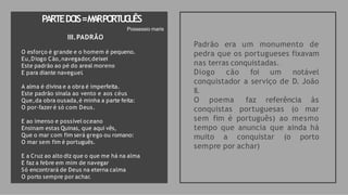PARTEDO
IS=M
A
RPO
RT
U
G
U
ÊS
Padrão era um monumento de
pedra que os portugueses fixavam
nas terras conquistadas.
Diogo cão foi um notável
conquistador a serviço de D. João
II.
O poema faz referência às
conquistas portuguesas (o mar
sem fim é português) ao mesmo
tempo que anuncia que ainda há
muito a conquistar (o porto
sempre por achar)
Possessio maris
III.PADRÃO
O esforço é grande e o homem é pequeno.
Eu,Diogo Cão,navegador,deixei
Este padrão ao pé do areal moreno
E para diante naveguei.
A alma é divina e a obra é imperfeita.
Este padrão sinala ao vento e aos céus
Que,da obra ousada,é minha a parte feita:
O por-fazer é só com Deus.
E ao imenso e possível oceano
Ensinam estas Quinas, que aqui vês,
Que o mar com fim será grego ou romano:
O mar sem fim é português.
E a Cruz ao alto diz que o que me há na alma
E faz a febre em mim de navegar
Só encontrará de Deus na eterna calma
O porto sempre por achar.
 