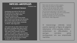 PARTEDO
IS=M
A
RPO
RT
U
G
U
ÊS Três vezes do leme as mãos ergueu,
Três vezes ao leme as reprendeu,
E disse no fim de tremer três vezes:
«Aquiao leme sou mais do que eu:
Sou um povo que quer o mar que é teu;
E mais que o mostrengo, que me a alma teme
E roda nas trevas do fim do mundo,
M anda a vontade,que me ata ao leme,
De El-ReiD.João Segundo!»
O monstrengo referido nesse
poema equivale a figura do gigante
Adamastor d’Os Lusíadas. Ambos
as dificuldades e
vencidos pelos
em sua empreitada
simbolizam
perigos
portugueses
marítima.
Possessio maris
IV.O MONSTRENGO
mostrengo que está no fim do mar
Na noite de breu ergueu-se a voar;
A roda da nau voou três vezes,
Voou três vezes a chiar,
E disse:«Quem é que ousou entrar
Nas minhas cavernas que não desvendo,
Meus tetos negros do fim do mundo?»
E o homem do leme disse, tremendo:
«El-ReiD.João Segundo!»
«De quem são as velas onde me roço?
De quem as quilhas que vejo e ouço?»
Disse o mostrengo, e rodou três vezes,
Três vezes rodou imundo e grosso.
«Quem vem poder o que só eu posso,
Que moro onde nunca ninguém me visse
E escorro os medos do mar sem fundo?»
E o homem do leme tremeu,e disse:
«El-ReiD.João Segundo!»
 