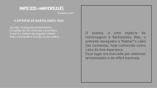 O poema é uma espécie de
homenagem a Bartolomeu Dias, o
primeiro navegador a “
dobrar”o cabo
das tormentas, hoje conhecido como
cabo da boa esperança.
Esse lugar era marcado por violentas
tempestades e de difícil travessia.
P
ARTEDO
IS=M
A
RPO
RT
U
G
U
ÊS
Possessio maris
V.EPITÁFIO DE BARTOLOMEU DIAS
Jaz aqui, na pequena praia extrema,
O Capitão do Fim. Dobrado o Assombro,
O mar é o mesmo:já ninguém o tema!
Atlas,mostra alto o mundo no seu ombro.
 