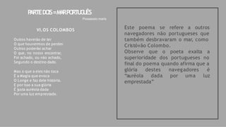 Este poema se refere a outros
navegadores não portugueses que
também desbravaram o mar, como
Cristóvão Colombo.
Observe que o poeta exalta a
superioridade dos portugueses no
final do poema quando afirma que a
por uma
navegadores é
luz
glória destes
“auréola dada
emprestada”
P
ARTEDO
IS=M
A
RPO
RT
U
G
U
ÊS
Possessio maris
VI.OS COLOMBOS
Outros haverão de ter
O que houvermos de perder.
Outros poderão achar
O que, no nosso encontrar,
Foi achado, ou não achado,
Segundo o destino dado.
Mas o que a eles não toca
É a Magia que evoca
O Longe e faz dele história.
E por isso a sua glória
É justa auréola dada
Por uma luz emprestada.
 