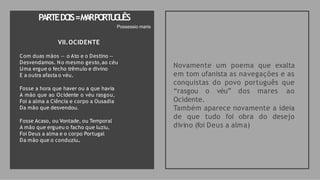 VII.OCIDENTE
Com duas mãos — o Ato e o Destino —
Desvendamos. No mesmo gesto,ao céu
Uma ergue o fecho trêmulo e divino
E a outra afasta o véu.
Fosse a hora que haver ou a que havia
A mão que ao Ocidente o véu rasgou,
Foi a alma a Ciência e corpo a Ousadia
Da mão que desvendou.
Fosse Acaso, ou Vontade, ou Temporal
A mão que ergueu o facho que luziu,
Foi Deus a alma e o corpo Portugal
Da mão que o conduziu..
Novamente um poema que exalta
em tom ufanista as navegações e as
conquistas do povo português que
“rasgou o véu” dos mares ao
Ocidente.
Também aparece novamente a ideia
de que tudo foi obra do desejo
divino (foi Deus a alma)
PARTEDO
IS=M
A
RPO
RT
U
G
U
ÊS
Possessio maris
 