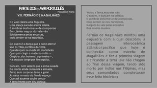 PARTEDO
IS=M
A
RPO
RT
U
G
U
ÊS
Violou a Terra.M as eles não
O sabem, e dançam na solidão;
E sombras disformes e descompostas,
Indo perder-se nos horizontes,
Galgam do vale pelas encostas
Dos mudos montes.
Fernão de Magalhães montou uma
esquadra com a qual descobriu a
passagem interoceânica
conhecida como estreito
atlântico/pacífico que hoje é
de
Magalhães e fez a primeira viagem
a circundar a terra (ele não chegou
ao final dessa viagem, tendo sido
morto por índios nas Filipinas, mas
seus comandados completaram
esse feito histórico)
Possessio maris
VIII.FERNÃO DE MAGALHÃES
No vale clareia uma fogueira.
Uma dança sacode a terra inteira.
E sombras desformes e descompostas
Em clarões negros do vale vão
Subitamente pelas encostas,
Indo perder-se na escuridão.
De quem é a dança que a noite aterra?
São os Titãs,os filhos da Terra,
Que dançam na morte do marinheiro
Que quis cingir o materno vulto —
Cingiu-o, dos homens, o primeiro —,
Na praia ao longe por fim sepulto.
Dançam, nem sabem que a alma ousada
Do morto ainda comanda a armada,
Pulso sem corpo ao leme a guiar
As naus no resto do fim do espaço:
Que até ausente soube cercar
A terra inteira com seu abraço.
 