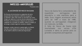IX.ASCENSÃO DE VASCO DA GAMA
Os Deuses da tormenta e os gigantes da terra
Suspendem de repente o ódio da sua guerra
E pasmam. Pelo vale onde se ascende aos céus
Surge um silêncio,e vai,da névoa ondeando os véus,
Primeiro um movimento e depois um assombro.
Ladeiam-no, ao durar, os medos, ombro a ombro, E
ao longe o rastro ruge em nuvens e clarões.
Embaixo, onde a terra é, o pastor gela, e a flauta
Cai-lhe,e em êxtase vê,à luz de mil trovões,
O céu abriro abismo à alma do Argonauta.
Vasco da Gama foi o comandante da
expedição portuguesa que
descobriu a rota marítima para a
índia. Essa viagem aconteceu entre
julho de 1497 e maio de 1498,
quando os portugueses chegaram
em Calecute, na Índia.
O feito de Vasco da Gama está
imortalizado nos versos d’Os
Lusíadas e abriu as portas para as
grandes conquistas portuguesas
PA
RTEDO
IS=M
A
RPO
RT
U
G
U
ÊS
Possessio maris
 