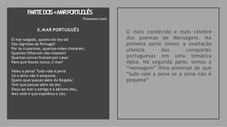 X.MAR PORTUGUÊS
Ó mar salgado, quanto do teu sal
São lágrimas de Portugal!
Por te cruzarmos, quantas mães choraram,
Quantos filhos em vão rezaram!
Quantas noivas ficaram por casar
Para que fosses nosso,ó mar!
Valeu a pena? Tudo vale a pena
Se a alma não é pequena.
Quem quer passar além do Bojador
Tem que passar além da dor.
Deus ao mar o perigo e o abismo deu,
Mas nele é que espelhou o céu.
O mais conhecido e mais célebre
dos poemas de Mensagem. Na
primeira parte temos a exaltação
ufanista das conquistas
portuguesas em uma temática
épica. Na segunda parte, temos a
“mensagem” lírica universal de que
“tudo vale a pena se a alma não é
pequena”
PARTEDO
IS=M
A
RPO
RT
U
G
U
ÊS
Possessio maris
 