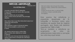 PA
RTEDO
IS=M
A
RPO
RT
U
G
U
ÊS
Não sei a hora, mas sei que há a hora,
Demore-a Deus, chame-lhe a alma embora
Mistério.
Surges ao sol em mim, e a névoa finda:
A mesma, e trazes o pendão ainda
Do Império.
Este poema faz referência a
D.
expedição desastrada de
Sebastião e funciona como uma
metáfora da queda final do império
português, que ficaria sob domínio
espanhol de 1580 a 1640.
Tem-se também a referência ao
surgimento do mito do
sebastianismo (vejo entre a cerração
teu vulto baço que torna)
Possessio maris
XI.A ÚLTIMA NAU
Levando a bordo El-Rei D. Sebastião,
E erguendo,como um nome,alto o pendão
Do Império,
Foi-se a última nau,ao sol aziago
Erma, e entre choros de ânsia e de pressago
Mistério.
Não voltou mais.A que ilha indescoberta Aportou?
Voltará da sorte incerta
Que teve?
Deus guarda o corpo e a forma do futuro,
Mas Sua luz projeta-o,sonho escuro
E breve.
Ah,quanto mais ao povo a alma falta,
Mais a minha alma atlântica se exalta
E entorna,
E em mim,num mar que não tem tempo ou
espaço,Vejo entre a cerração teu vulto baço
Que torna.
 