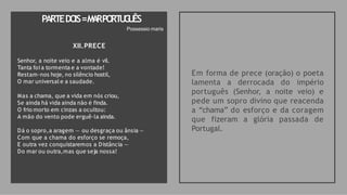 XII.PRECE
Senhor, a noite veio e a alma é vil.
Tanta foi a tormenta e a vontade!
Restam-nos hoje, no silêncio hostil,
O mar universal e a saudade.
Mas a chama, que a vida em nós criou,
Se ainda há vida ainda não é finda.
O frio morto em cinzas a ocultou:
A mão do vento pode erguê-la ainda.
Dá o sopro,a aragem — ou desgraça ou ânsia —
Com que a chama do esforço se remoça,
E outra vez conquistaremos a Distância —
Do mar ou outra,mas que seja nossa!
Em forma de prece (oração) o poeta
lamenta a derrocada do império
português (Senhor, a noite veio) e
pede um sopro divino que reacenda
a “chama” do esforço e da coragem
que fizeram a glória passada de
Portugal.
PARTEDO
IS=M
A
RPO
RT
U
G
U
ÊS
Possessio maris
 
