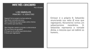 P
A
RTET
RÊS=OENCO
BER
T
O
Pax in Excelsis
I. OS SÍMBOLOS
PRIMEIRO / D.SEBASTIÃO
Esperai! Cai no areal e na hora adversa
Que Deus concede aos seus
Para o intervalo em que esteja a alma imersa
Em sonhos que são Deus.
Que importa o areal e a morte e a desventura
Se com Deus me guardei?
É O que eu me sonhei que eterno dura
É Esse que regressarei.
Emissor é o próprio D. Sebastião
anunciando sua volta (É esse que
regressarei). Novamente vemos um
sebastianismo messiânico. D.
Sebastião representa a vontade
divina, o messias que vai redimir os
homens.
 