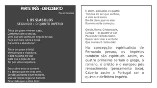 I. OS SÍMBOLOS
SEGUNDO / O QUINTO IMPÉRIO
Triste de quem vive em casa,
Contente com o seu lar,
Sem que um sonho,no erguer de asa
Faça até mais rubra a brasa
Da lareira a abandonar!
Triste de quem é feliz!
Vive porque a vida dura.
Nada na alma lhe diz
Mais que a lição da raiz
Ter por vida a sepultura.
Eras sobre eras se somem
No tempo que em eras vem.
Ser descontente é ser homem.
Que as forças cegas se domem
Pela visão que a alma tem!
PARTET
RÊS=OENCO
BERTO
Pax in Excelsis
E assim, passados os quatro
Tempos do ser que sonhou,
A terra será teatro
Do dia claro,que no atro
Da erma noite começou.
Grécia,Roma,Cristandade,
Europa — os quatro se vão
Para onde vaitoda idade.
Quem vem viver a verdade
Que morreu D.Sebastião?
Na concepção espiritualista de
Fernando pessoa, os impérios
também são espirituais. Assim, os
quatro primeiros seriam o grego, o
romano, o cristão e o europeu pós
renascimento (pensamento laico).
Caberia assim a Portugal ser o
quinto e definitivo império.
 