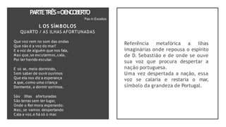 PARTET
RÊS=OENCO
BERTO
Pax in Excelsis
I. OS SÍMBOLOS
QUARTO / AS ILHAS AFORTUNADAS
Que voz vem no som das ondas
Que não é a voz do mar?
E a voz de alguém que nos fala,
Mas que,se escutarmos,cala,
Por ter havido escutar.
E só se, meio dormindo,
Sem saber de ouvir ouvimos
Que ela nos diz a esperança
A que, como uma criança
Dormente, a dormir sorrimos.
São ilhas afortunadas
São terras sem ter lugar,
Onde o Rei mora esperando.
Mas, se vamos despertando
Cala a voz.e há só o mar.
Referência metafórica a ilhas
imaginárias onde repousa o espírito
de D. Sebastião e de onde se ouve
sua voz que procura despertar a
nação portuguesa.
Uma vez despertada a nação, essa
voz se calaria e restaria o mar,
símbolo da grandeza de Portugal.
 