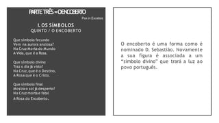 P
ARTET
RÊS=OENCO
BER
T
O
Pax in Excelsis
I. OS SÍMBOLOS
QUINTO / O ENCOBERTO
Que símbolo fecundo
Vem na aurora ansiosa?
Na Cruz Morta do Mundo
A Vida, que é a Rosa.
Que símbolo divino
Traz o dia já visto?
Na Cruz,que é o Destino,
A Rosa que é o Cristo.
Que símbolo final
Mostra o sol já desperto?
Na Cruz morta e fatal
A Rosa do Encoberto.
O encoberto é uma forma como é
nominado D. Sebastião. Novamente
a sua figura é associada a um
“símbolo divino” que trará a luz ao
povo português.
 
