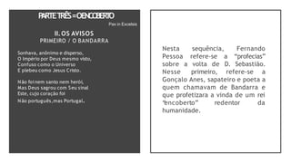 P
ARTET
RÊS=OENCO
BER
T
O
Pax in Excelsis
II.OS AVISOS
PRIMEIRO / O BANDARRA
Sonhava, anônimo e disperso,
O Império por Deus mesmo visto,
Confuso como o Universo
E plebeu como Jesus Cristo.
Não foi nem santo nem herói,
Mas Deus sagrou com Seu sinal
Este, cujo coração foi
Não português,mas Portugal.
Nesta sequência, Fernando
Pessoa refere-se a “profecias”
sobre a volta de D. Sebastião.
Nesse primeiro, refere-se a
Gonçalo Anes, sapateiro e poeta a
quem chamavam de Bandarra e
que profetizara a vinda de um rei
“
encoberto” redentor da
humanidade.
 