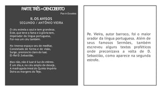 PARTET
RÊS=OENCO
BERTO
O céu estrela o azul e tem grandeza.
Este,que teve a fama e à glória tem,
Imperador da língua portuguesa,
Foi-nos um céu também.
No imenso espaço seu de meditar,
Constelado de forma e de visão,
Surge, prenúncio claro do luar,
El-Rei D.Sebastião.
Mas não,não é luar:é luz do etéreo.
É um dia,e,no céu amplo de desejo,
A madrugada irreal do Quinto Império
Doira as margens do Tejo.
Pax in Excelsis
II.OS AVISOS
SEGUNDO / ANTÔNIO VIEIRA
Pe. Vieira, autor barroco, foi o maior
orador da língua portuguesa. Além de
seus famosos Sermões, também
escreveu alguns textos proféticos
onde preconizava a volta de D.
Sebastião, como aparece na segunda
estrofe.
 