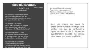 PARTET
RÊS=OENCO
BERTO
II.OS AVISOS
TERCEIRO
Escrevo meu livro à beira-mágoa.
Meu coração não tem que ter.
Tenho meus olhos quentes de água.
Só tu,Senhor,me dás viver.
Só te sentir e te pensar
Meus dias vácuos enche e doura.
Mas quando quererás voltar?
Quando é o Rei? Quando é a Hora?
Quando virás a ser o Cristo
De a quem morreu o falso Deus,
E a despertar do mal que existo
A Nova Terra e os Novos Céus?
Quando virás,ó Encoberto,
Sonho das eras português,
Tornar-me mais que o sopro incerto
De um grande anseio que Deus fez?
Ah, quando quererás voltando,
Fazer minha esperança amor?
Da névoa e da saudade quando?
Quando, meu Sonho e meu Senhor?
Mais um poema em forma de
prece onde o poeta se dirige a um
senhor (em que se confunde a
figura de Deus e de D. Sebastião)
questionando quando ele voltará
para tornar seu sonho realidade.
Pax in Excelsis
 