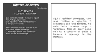 P
A
RTET
RÊS=OENCO
BER
T
O
Pax in Excelsis
III. OS TEMPOS
SEGUNDO / TORM ENTA
Que jaz no abismo sob o mar que se ergue?
Nós,Portugal,o poderser
.
Que inquietação do fundo nos soergue?
O desejar poderquerer
.
Isto,e o mistério de que a noite é o fausto...
Mas súbito,onde o vento ruge,
O relâmpago,farolde Deus,um hausto
Brilha e o mar escuro estruge.
Aqui a realidade portuguesa, com
seus conflitos e agitações, é
comparada com uma tormenta. No
meio dessa tormenta surge o
“relâmpago, farol de Deus” como
uma luz a combater as trevas e
fomentar a esperança de dias
melhores.
 