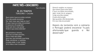 PARTET
RÊS=OENCO
BERTO
Ilha próxima e remota,
Que nos ouvidos persiste,
Para a vista não existe.
Que nau,que armada,que frota
Pode encontrar o caminho
A praia onde o mar insiste,
Se à vista o mar é sozinho?
Pax in Excelsis
III. OS TEMPOS
TERCEIRO / CALMA
Que costa é que as ondas contam
E se não pode encontrar
Por mais naus que haja no mar?
O que é que as ondas encontram
E nunca se vê surgindo?
Este som de o mar praiar
Onde é que está existindo?
Haverá rasgões no espaço
Que deem para outro lado,
E que,um deles encontrado,
Aqui, onde há só sargaço,
Surja uma ilha velada,
O país afortunado
Que guarda o Rei desterrado
Em sua vida encantada?
Depois da tormenta vem a calmaria
e Portugal poderá encontrar “o país
afortunado/que guarda o Rei
desterrado”
 