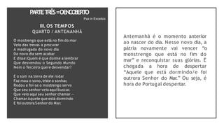 PA
RTET
RÊS=OENCO
BERT
O
Pax in Excelsis
III. OS TEMPOS
QUARTO / ANTEMANHÃ
O mostrengo que está no fim do mar
Veio das trevas a procurar
A madrugada do novo dia
Do novo dia sem acabar
E disse:Quem é que dorme a lembrar
Que desvendou o Segundo Mundo
Nem o Terceiro quere desvendar?
E o som na treva de ele rodar
Faz mau o sono,triste o sonhar,
Rodou e foi-se o mostrengo servo
Que seu senhor veio aquibuscar.
Que veio aqui seu senhor chamar —
ChamarAquele que está dormindo
E foi outrora Senhor do Mar.
Antemanhã é o momento anterior
ao nascer do dia. Nesse novo dia, a
pátria novamente vai vencer “o
monstrengo que está no fim do
mar” e reconquistar suas glórias. É
chegada a hora de despertar
“Aquele que está dormindo/e foi
outrora Senhor do Mar.” Ou seja, é
hora de Portugal despertar.
 