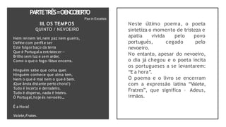PARTET
RÊS=OENCO
BERTO
Pax in Excelsis
III. OS TEMPOS
QUINTO / NEVOEIRO
Nem rei nem lei,nem paz nem guerra,
Define com perfil e ser
Este fulgor baço da terra
Que é Portugal a entristecer —
Brilho sem luz e sem arder,
Como o que o fogo-fátuo encerra.
Ninguém sabe que coisa quer.
Ninguém conhece que alma tem,
Nem o que é mal nem o que é bem.
(Que ânsia distante perto chora?)
Tudo é incerto e derradeiro.
Tudo é disperso, nada é inteiro.
Ó Portugal,hoje és nevoeiro...
É a Hora!
Valete,Frates.
Neste último poema, o poeta
sintetiza o momento de tristeza e
apatia vivida pelo
cegado
povo
pelo
português,
nevoeiro.
No entanto, apesar do nevoeiro,
o dia já chegou e o poeta incita
os portugueses a se levantarem:
“E a hora”
.
O poema e o livro se encerram
com a expressão latina “Valete,
Fratres”, que significa – Adeus,
irmãos.
 