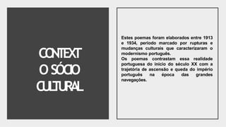 CO
N
T
EX
T
OSÓCIO
CUL
TUR
A
L
Estes poemas foram elaborados entre 1913
e 1934, período marcado por rupturas e
mudanças culturais que caracterizaram o
modernismo português.
Os poemas contrastam essa realidade
portuguesa do início do século XX com a
trajetória de ascensão e queda do império
português na época das grandes
navegações.
 
