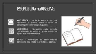 EStRU
tU
RanaRRatIVa
VOZ LÍRICA – oscilação entre a voz que
representa o próprio poeta e vozes de
personagens históricos portugueses.
elevada,
usada na
LINGUAGEM – linguagem culta,
reproduzindo inclusive a grafia
época dos acontecimentos.
ESTILO – reprodução do estilo clássico
dominante no período abordado nos poemas.
 