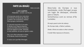 PARTEU
M=BRA
SÃO
I.OS CAMPOS
PRIM EIRO / O DOS CASTELOS
A Europa jaz,posta nos cotovelos:
De Oriente a Ocidente jaz,fitando,
E toldam-lhe românticos cabelos
Olhos gregos,lembrando.
O cotovelo esquerdo é recuado;
O direito é em ângulo disposto.
Aquele diz Itália onde é pousado;
Este diz Inglaterra onde, afastado,
A mão sustenta, em que se apoia o rosto.
Fita,com olhar sphyngico e fatal,
O Ocidente,futuro do passado.
O rosto com que fita é Portugal.
Descrição da Europa e sua
localização, onde Portugal ocupa
um lugar de destaque, olhando
para o futuro.
Semelhança com os versos d’Os
Lusíadas:
Eis aqui,quasi cume da cabeça
De Europa toda, o Reino Lusitano,
Onde a Terra se acaba e o Mar começa
E onde Febo repousa no Oceano.
Bellun sine bello
 