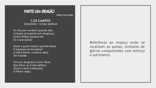 PARTEU
M=BRA
SÃO
I.OS CAMPOS
SEGUNDO / O DAS QUINAS
Os Deuses vendem quando dão.
Compra-se a glória com desgraça.
Ai dos felizes,porque são
Só o que passa!
Baste a quem baste o que Ihe basta
O bastante de Ihe bastar!
A vida é breve, a alma é vasta:
Ter é tardar.
Foi com desgraça e com vileza
Que Deus ao Cristo definiu:
Assim o opôs à Natureza
E Filho o ungiu..
Referência ao espaço onde se
localizam as quinas, símbolos de
glórias conquistadas com esforço
e sofrimento
Bellun sine bello
 