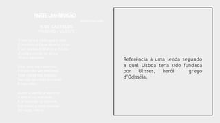 Referência à uma lenda segundo
a qual Lisboa teria sido fundada
por Ulisses, herói grego
d’Odisséia.
P
ARTEU
M=BRA
SÃO
Bellun sine bello
II.OS CASTELOS
PRIMEIRO / ULISSES
O mytho é o nada que é tudo.
O mesmo sol que abre os céus
É um mytho brilhante e mudo — -
O corpo morto de Deus,
Vivo e desnudo.
Este, que aqui aportou,
Foi por não ser existindo.
Sem existir nos bastou.
Por não ter vindo foi vindo
E nos criou.
Assim a lenda se escorre
A entrar na realidade,
E a fecundá-la decorre.
Em baixo,a vida,metade
De nada, morre.
 