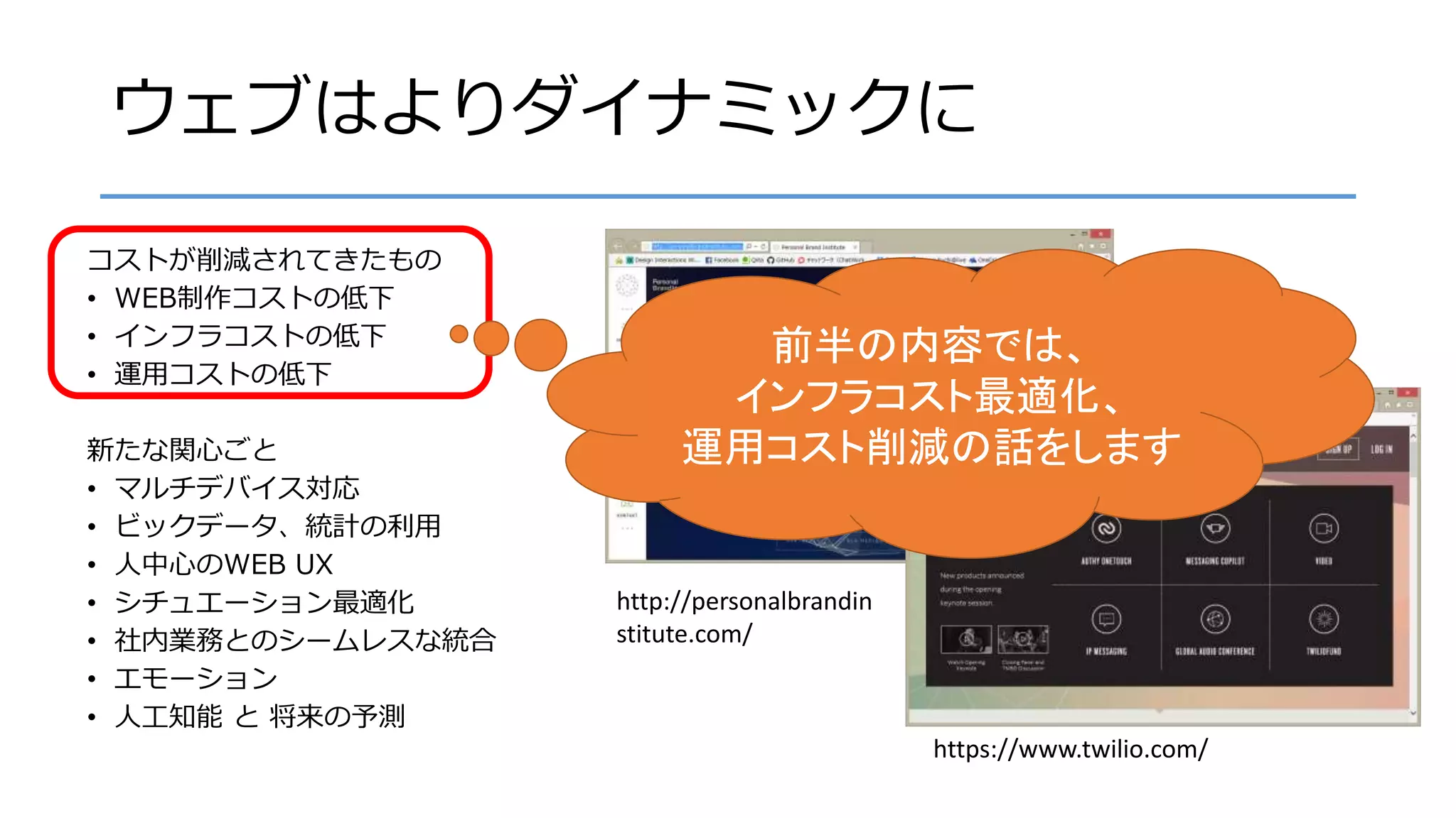ウェブはよりダイナミックに
コストが削減されてきたもの
• WEB制作コストの低下
• インフラコストの低下
• 運用コストの低下
新たな関心ごと
• マルチデバイス対応
• ビックデータ、統計の利用
• 人中心のWEB UX
• シチュエーション最適化
• 社内業務とのシームレスな統合
• エモーション
• 人工知能 と 将来の予測
http://personalbrandin
stitute.com/
https://www.twilio.com/
前半の内容では、
インフラコスト最適化、
運用コスト削減の話をします
 