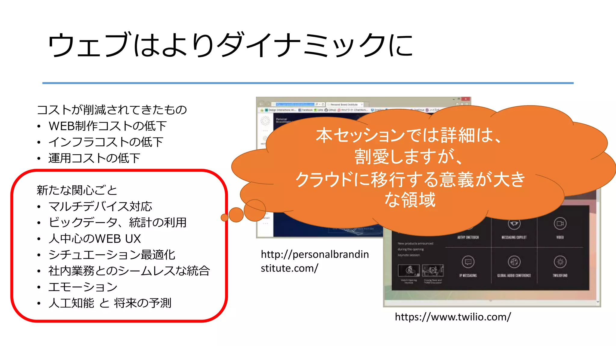 ウェブはよりダイナミックに
コストが削減されてきたもの
• WEB制作コストの低下
• インフラコストの低下
• 運用コストの低下
新たな関心ごと
• マルチデバイス対応
• ビックデータ、統計の利用
• 人中心のWEB UX
• シチュエーション最適化
• 社内業務とのシームレスな統合
• エモーション
• 人工知能 と 将来の予測
http://personalbrandin
stitute.com/
https://www.twilio.com/
本セッションでは詳細は、
割愛しますが、
クラウドに移行する意義が大き
な領域
 