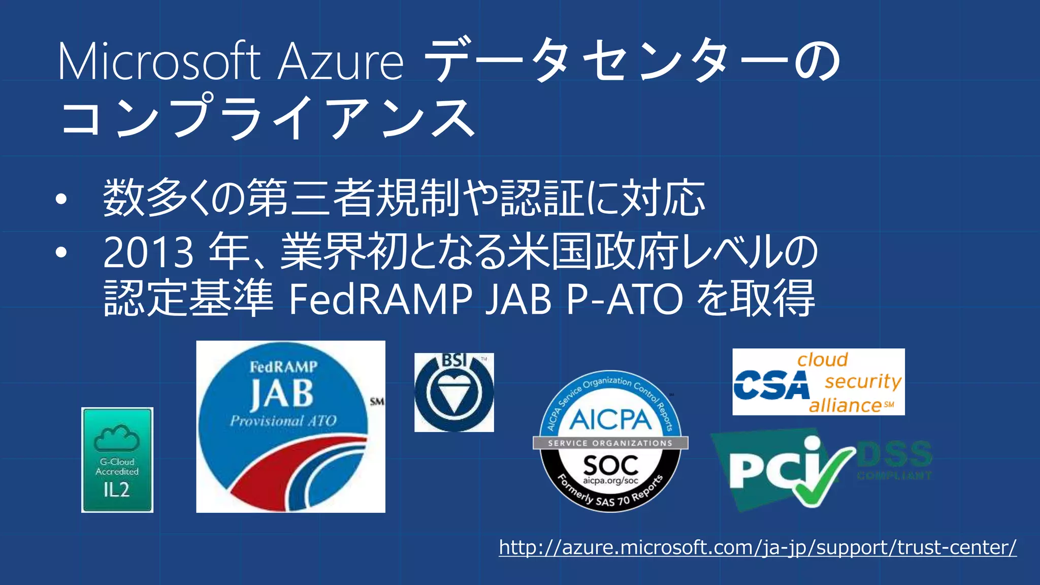 Microsoft Azure データセンターの
コンプライアンス
• 数多くの第三者規制や認証に対応
• 2013 年、業界初となる米国政府レベルの
認定基準 FedRAMP JAB P-ATO を取得
http://azure.microsoft.com/ja-jp/support/trust-center/
 